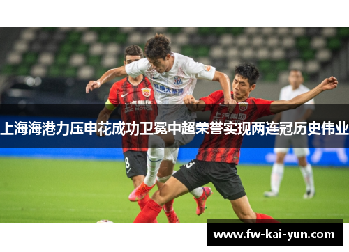 上海海港力压申花成功卫冕中超荣誉实现两连冠历史伟业